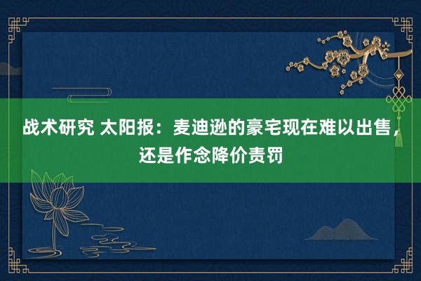 战术研究 太阳报：麦迪逊的豪宅现在难以出售，还是作念降价责罚