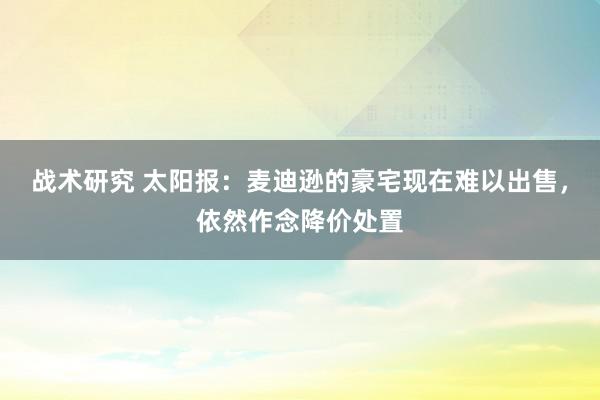 战术研究 太阳报：麦迪逊的豪宅现在难以出售，依然作念降价处置