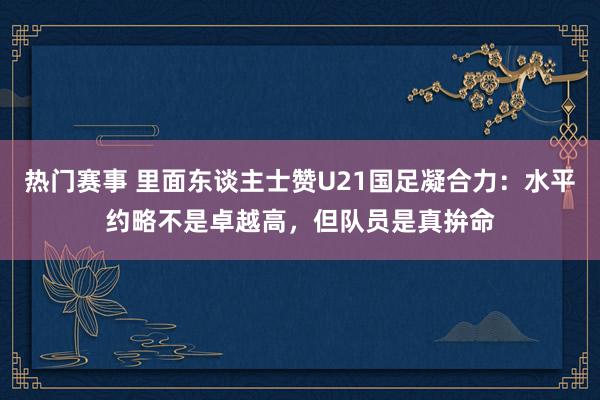 热门赛事 里面东谈主士赞U21国足凝合力：水平约略不是卓越高，但队员是真拚命