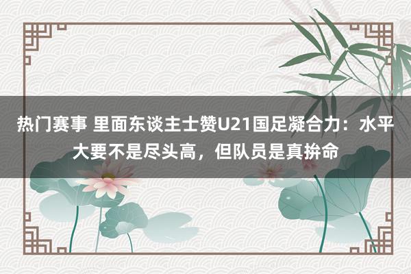 热门赛事 里面东谈主士赞U21国足凝合力：水平大要不是尽头高，但队员是真拚命