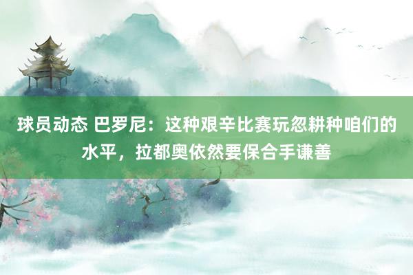 球员动态 巴罗尼：这种艰辛比赛玩忽耕种咱们的水平，拉都奥依然要保合手谦善