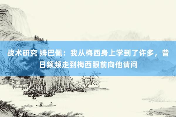 战术研究 姆巴佩：我从梅西身上学到了许多，昔日频频走到梅西眼前向他请问