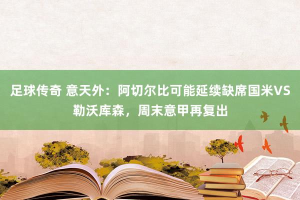 足球传奇 意天外：阿切尔比可能延续缺席国米VS勒沃库森，周末意甲再复出