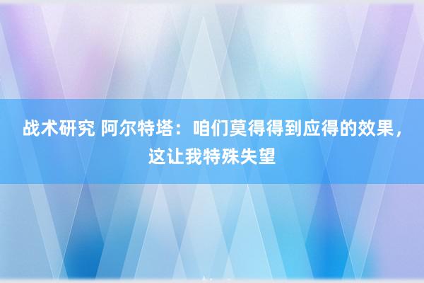 战术研究 阿尔特塔：咱们莫得得到应得的效果，这让我特殊失望