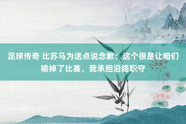 足球传奇 比苏马为送点说念歉：这个很是让咱们输掉了比赛，我承担沿路职守