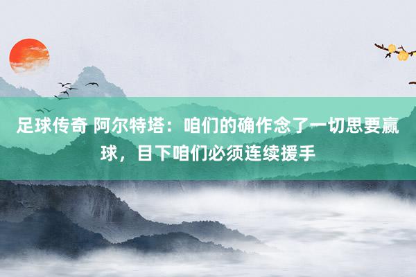 足球传奇 阿尔特塔：咱们的确作念了一切思要赢球，目下咱们必须连续援手