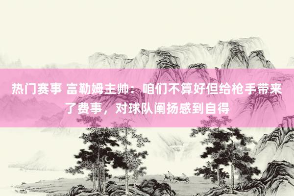 热门赛事 富勒姆主帅：咱们不算好但给枪手带来了费事，对球队阐扬感到自得