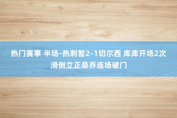 热门赛事 半场-热刺暂2-1切尔西 库库开场2次滑倒立正桑乔连场破门