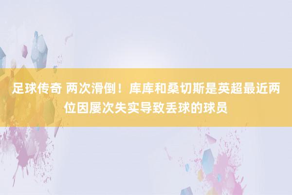 足球传奇 两次滑倒！库库和桑切斯是英超最近两位因屡次失实导致丢球的球员