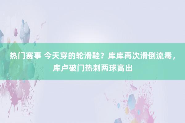 热门赛事 今天穿的轮滑鞋？库库再次滑倒流毒，库卢破门热刺两球高出