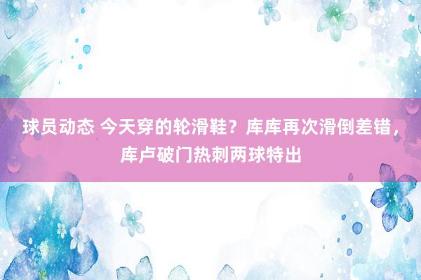 球员动态 今天穿的轮滑鞋？库库再次滑倒差错，库卢破门热刺两球特出