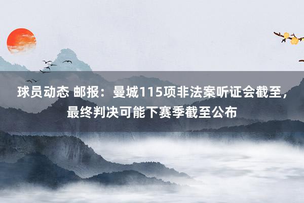 球员动态 邮报：曼城115项非法案听证会截至，最终判决可能下赛季截至公布