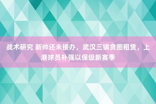 战术研究 新帅还未接办，武汉三镇贪图租赁，上港球员补强以保级新赛季