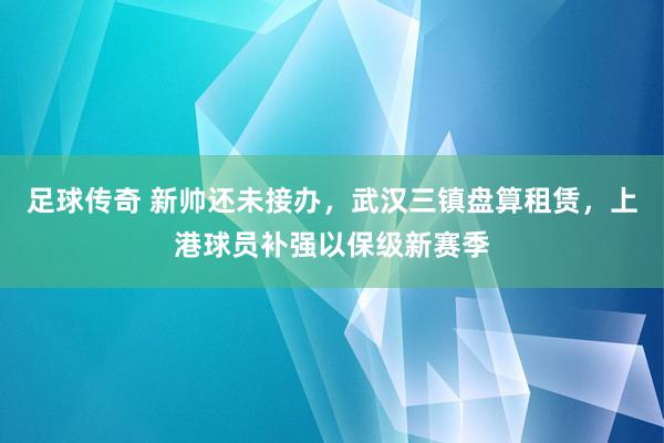 足球传奇 新帅还未接办，武汉三镇盘算租赁，上港球员补强以保级新赛季