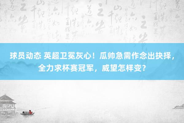 球员动态 英超卫冕灰心！瓜帅急需作念出抉择，全力求杯赛冠军，威望怎样变？