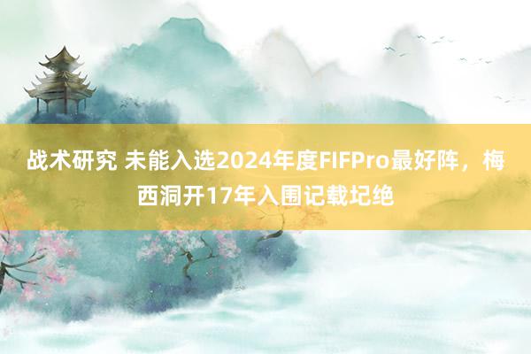 战术研究 未能入选2024年度FIFPro最好阵，梅西洞开17年入围记载圮绝