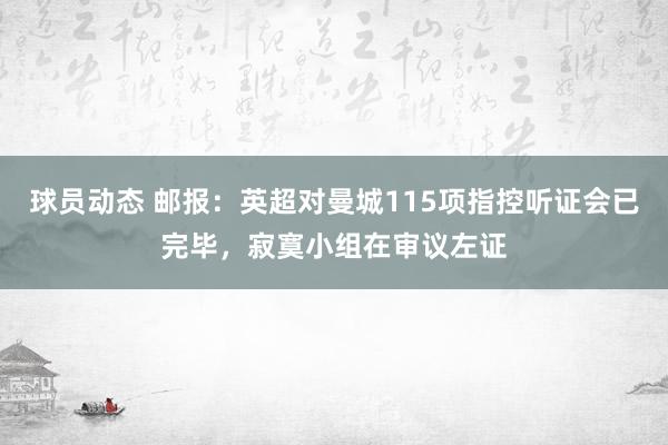 球员动态 邮报：英超对曼城115项指控听证会已完毕，寂寞小组在审议左证